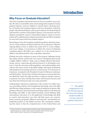 1
Why Focus on Graduate Education?
The fruits of graduate education touch our lives in countless ways every
day. We ride in automobiles with systems designed by engineers having
graduate degrees; send our children to schools where a growing num-
ber of teachers have graduate degrees and were themselves trained by
people with advanced degrees; pick up prescriptions for drugs designed
and tested by scientists with graduate degrees; visit museums and view
displays arranged by curators with graduate degrees; and go to movies
enhanced by sophisticated computer-generated special effects designed
by men and women who have graduate degrees. 	
Recent figures show that students enrolled in graduate education repre-
sent 3% of the students enrolled in all levels of U.S. education.1
With the
ongoing debate on how to address the needs of K–12, 2-year colleges,
and 4-year colleges, is it premature to debate the virtues of obtaining
a graduate degree? We believe not—indeed, now is the critical time to
address and understand the value of graduate education. 	
Finding innovative solutions to many of the greatest challenges facing
this nation and the world in the 21st century will depend upon having
a highly skilled workforce. Tasks such as finding efficient alternative
energy sources, improving agricultural practices in developing coun-
tries to feed the growing world population, and understanding other
cultures that must coexist in the global village will require individuals
with graduate-level training. However, as Gary Locke, U.S. Secretary of
Commerce, remarked to the President’s Council of Advisors on Science
and Technology, “America has a broken innovation ecosystem that does
not efficiently create the right incentives or allocate enough resources
to generate new ideas; develop those ideas with focused research; and
turn them into businesses that can create good jobs.”
Undergraduate education is important to the creation of a stable econ-
omy, providing students with foundational knowledge and work skills
and offering college graduates a wide range of employment options. But
graduate education*
goes beyond just providing students with advanced
knowledge and skills—it also further develops critical thinking skills
and produces innovators. It is the application of knowledge and skills
in creative and innovative ways that will help ensure our country’s
future economic prosperity, influence social growth,2
and maintain our
leadership position in the global economy. The assumption underly-
ing this report is that the competitiveness of the United States and
*	 The focus of this report is on graduate education as defined by master’s and doctoral programs, not first-
professional degrees (e.g., dentistry, medicine, optometry, osteopathic medicine, pharmacy, podiatric
medicine, veterinary medicine, chiropractic, law, and theological professions).
Introduction
e The global
competitiveness of
the US and capacity
for innovation hinges
fundamentally on
a strong system of
graduate education.
 