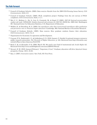 64
The Path Forward
132	
Council of Graduate Schools. (2009). Data sources: Results from the 2009 CGS Pressing Issues Survey. CGS
Communicator, 42(4), 4-5.
133	
Council of Graduate Schools. (2009). Ph.D. completion project: Findings from the exit surveys of Ph.D.
completers. CGS Communicator, 42(4), 1-3, 7.
134	
Wei, C. C., Berkner, L., He, S., Lew, S., Cominole, M.,  Siegel, P. (2009). 2007-08 National postsecondary
student aid study (NPSAS:08): Student financial aid estimates for 2007-08. (NCES No. 2009-166). Washington
DC: National Center for Education Statistics, U.S. Department of Education.
135	
Webber, D.,  Ehrenberg, R. G. (2009). Do expenditures other than instructional expenditures affect graduation
and persistence rates in American higher education? Cambridge, MA: National Bureau of Economic Research.
136	
Council of Graduate Schools. (2009). Data sources: How graduate students finance their education.
CGS Communicator, 42(5), 5-6, 8.
137	
Organisation for Economic Co-operation and Development.
138	
Courant, P. N., Duderstadt, J. J.,  Goldenberg, E. N. (2010, January 3). Needed: A national strategy to preserve
public research universities. The Chronicle of Higher Education, p. A36. Retrieved from http://chronicle.com/
article/A-Plan-to-Save-Americas-Pu/63358/
139	
Reed, C. B.,  Alexander, F. K. (2009, March 30). We need a new kind of institutional aid. Inside Higher Ed.
Retrieved from http://www.insidehighered.com/views/2009/03/30/reed
140	
Stewart, D. W. (2010, January/February). “Important, if true”: Graduate education will drive America’s future
prosperity. Change. 42(1), 36-44.
141	
Kao, J. (2007). Innovation nation. New York, NY: Free Press.
 