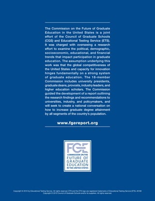 The Commission on the Future of Graduate
Education in the United States is a joint
effort of the Council of Graduate Schools
(CGS) and Educational Testing Service (ETS).
It was charged with overseeing a research
effort to examine the political, demographic,
socioeconomic, educational, and financial
trends that impact participation in graduate
education. The assumption underlying this
work was that the global competitiveness of
the United States and capacity for innovation
hinges fundamentally on a strong system
of graduate education. The 18-member
Commission includes university presidents,
graduatedeans,provosts,industryleaders,and
higher education scholars. The Commission
guided the development of a report outlining
the research findings and recommendations to
universities, industry, and policymakers, and
will seek to create a national conversation on
how to increase graduate degree attainment
by all segments of the country’s population.
www.fgereport.org
Copyright © 2010 by Educational Testing Service. All rights reserved. ETS and the ETS logo are registered trademarks of Educational Testing Service (ETS). 26180
Copyright © 2010 Council of Graduate Schools and/or its suppliers. All rights reserved.
 