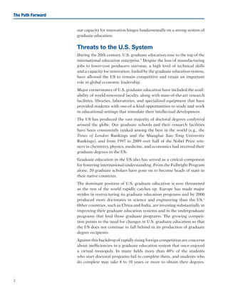 2
The Path Forward
our capacity for innovation hinges fundamentally on a strong system of
graduate education.
Threats to the U.S. System
During the 20th century, U.S. graduate education rose to the top of the
international education enterprise.3
Despite the loss of manufacturing
jobs to lower-cost producers overseas, a high level of technical skills
and a capacity for innovation, fueled by the graduate education system,
have allowed the US to remain competitive and retain an important
role in global economic leadership.
Major cornerstones of U.S. graduate education have included the avail-
ability of world-renowned faculty, along with state-of-the-art research
facilities, libraries, laboratories, and specialized equipment that have
provided students with one-of-a-kind opportunities to study and work
in educational settings that stimulate their intellectual development.
The US has produced the vast majority of doctoral degrees conferred
around the globe. Our graduate schools and their research facilities
have been consistently ranked among the best in the world (e.g., the
Times of London Rankings and the Shanghai Jiao Tong University
Rankings), and from 1997 to 2009 over half of the Nobel Prize win-
ners in chemistry, physics, medicine, and economics had received their
graduate degrees in the US.
Graduate education in the US also has served as a critical component
for fostering international understanding. From the Fulbright Program
alone, 20 graduate scholars have gone on to become heads of state in
their native countries.
The dominant position of U.S. graduate education is now threatened
as the rest of the world rapidly catches up. Europe has made major
strides in restructuring its graduate education programs and by 2000
produced more doctorates in science and engineering than the US.4
Other countries, such as China and India, are investing substantially in
improving their graduate education systems and in the undergraduate
programs that feed those graduate programs. The growing competi-
tion points to the need for changes in U.S. graduate education so that
the US does not continue to fall behind in its production of graduate
degree recipients.
Against this backdrop of rapidly rising foreign competition are concerns
about inefficiencies in a graduate education system that once enjoyed
a virtual monopoly. In many fields more than 40% of the students
who start doctoral programs fail to complete them, and students who
do complete may take 8 to 10 years or more to obtain their degrees.
 