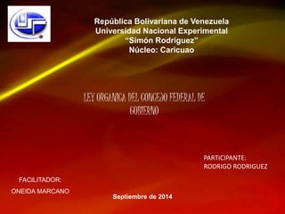República Bolivariana de Venezuela 
Universidad Nacional Experimental 
“Simón Rodríguez” 
Núcleo: Caricuao 
FACILITADOR: 
ONEIDA MARCANO 
LEY ORGANICA DEL CONCEJO FEDERAL DE 
Septiembre de 2014 
PARTICIPANTE: 
RODRIGO RODRIGUEZ 
GOBIERNO 
 
