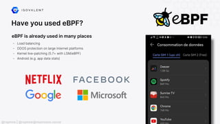 Have you used eBPF?
eBPF is already used in many places
- Load balancing
- DDOS protection on large Internet platforms
- Kernel live-patching (5.7+ with LSM/eBPF)
- Android (e.g. app data stats)
@raphink | @raphink@mastodon.social
 