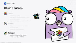Cilium & Friends
Tetragon
- observe & export kernel events
- act on events (e.g. SIGKILL)
- performance gains
(no need for iptables, bypass TCP/IP)
- simpler architecture
(e.g. no sidecar proxy for Service Mesh)
Cilium
Hubble
- fine-grained network observability
- exports to SIEM
- support for OpenTelemetry
@raphink | @raphink@mastodon.social
 