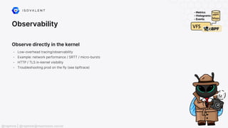 Observability
Observe directly in the kernel
- Low-overhead tracing/observability
- Example: network performance / SRTT / micro-bursts
- HTTP / TLS in-kernel visibility
- Troubleshooting prod on the fly (see bpftrace)
@raphink | @raphink@mastodon.social
 