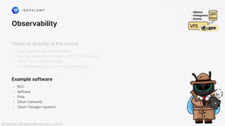 Observability
Example software
- BCC
- bpftrace
- Pixie
- Cilium (network)
- Cilium Tetragon (system)
@raphink | @raphink@mastodon.social
Observe directly in the kernel
- Low-overhead tracing/observability
- Example: network performance / SRTT / micro-bursts
- HTTP / TLS in-kernel visibility
- Troubleshooting prod on the fly (see bpftrace)
 