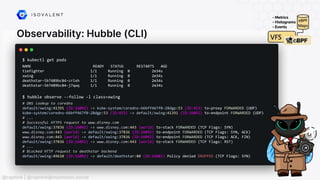 Observability: Hubble (CLI)
@raphink | @raphink@mastodon.social
$ kubectl get pods
NAME READY STATUS RESTARTS AGE
tiefighter 1/1 Running 0 2m34s
xwing 1/1 Running 0 2m34s
deathstar-5b7489bc84-crlxh 1/1 Running 0 2m34s
deathstar-5b7489bc84-j7qwq 1/1 Running 0 2m34s
$ hubble observe --follow -l class=xwing
# DNS lookup to coredns
default/xwing:41391 (ID:16092) -> kube-system/coredns-66bff467f8-28dgp:53 (ID:453) to-proxy FORWARDED (UDP)
kube-system/coredns-66bff467f8-28dgp:53 (ID:453) -> default/xwing:41391 (ID:16092) to-endpoint FORWARDED (UDP)
# ...
# Successful HTTPS request to www.disney.com
default/xwing:37836 (ID:16092) -> www.disney.com:443 (world) to-stack FORWARDED (TCP Flags: SYN)
www.disney.com:443 (world) -> default/xwing:37836 (ID:16092) to-endpoint FORWARDED (TCP Flags: SYN, ACK)
www.disney.com:443 (world) -> default/xwing:37836 (ID:16092) to-endpoint FORWARDED (TCP Flags: ACK, FIN)
default/xwing:37836 (ID:16092) -> www.disney.com:443 (world) to-stack FORWARDED (TCP Flags: RST)
# ...
# Blocked HTTP request to deathstar backend
default/xwing:49610 (ID:16092) -> default/deathstar:80 (ID:16081) Policy denied DROPPED (TCP Flags: SYN)
 