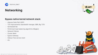 Networking
Bypass native kernel network stack:
- eXpress Data Path (XDP)
- TCP improvements (bandwidth manager, BBR, Big TCP)
- NAT64/NAT46
- Performant load-balancing algorithms (Maglev)
- Network Policies
- Cluster Mesh
- Egress Gateway
- Sidecar-free service mesh
- etc.
@raphink | @raphink@mastodon.social
 