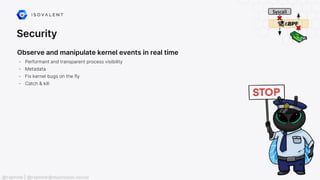 Security
Observe and manipulate kernel events in real time
- Performant and transparent process visibility
- Metadata
- Fix kernel bugs on the fly
- Catch & kill
@raphink | @raphink@mastodon.social
 