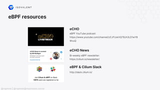 eBPF resources
eCHO
eBPF YouTube podcast:
https://www.youtube.com/channel/UCJFUxkVQTBJh3LD1wYB
WvuQ
eBPF & Cilium Slack
http://slack.cilium.io/
eCHO News
Bi-weekly eBPF newsletter:
https://cilium.io/newsletter/
@raphink | @raphink@mastodon.social
 