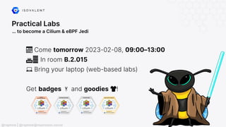 Practical Labs
… to become a Cilium & eBPF Jedi
📅 Come tomorrow 2023-02-08, 09:00–13:00
🏛️ In room B.2.015
💻 Bring your laptop (web-based labs)
Get badges 🏅 and goodies 👕!
@raphink | @raphink@mastodon.social
 