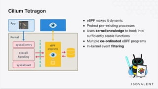 Cilium Tetragon
● eBPF makes it dynamic
● Protect pre-existing processes
● Uses kernel knowledge to hook into
sufficiently stable functions
● Multiple co-ordinated eBPF programs
● In-kernel event filtering
 