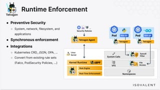 Runtime Enforcement
● Preventive Security
○ System, network, filesystem, and
applications
● Synchronous enforcement
● Integrations
○ Kubernetes CRD, JSON, OPA, …
○ Convert from existing rule sets
(Falco, PodSecurity Policies, …)
 