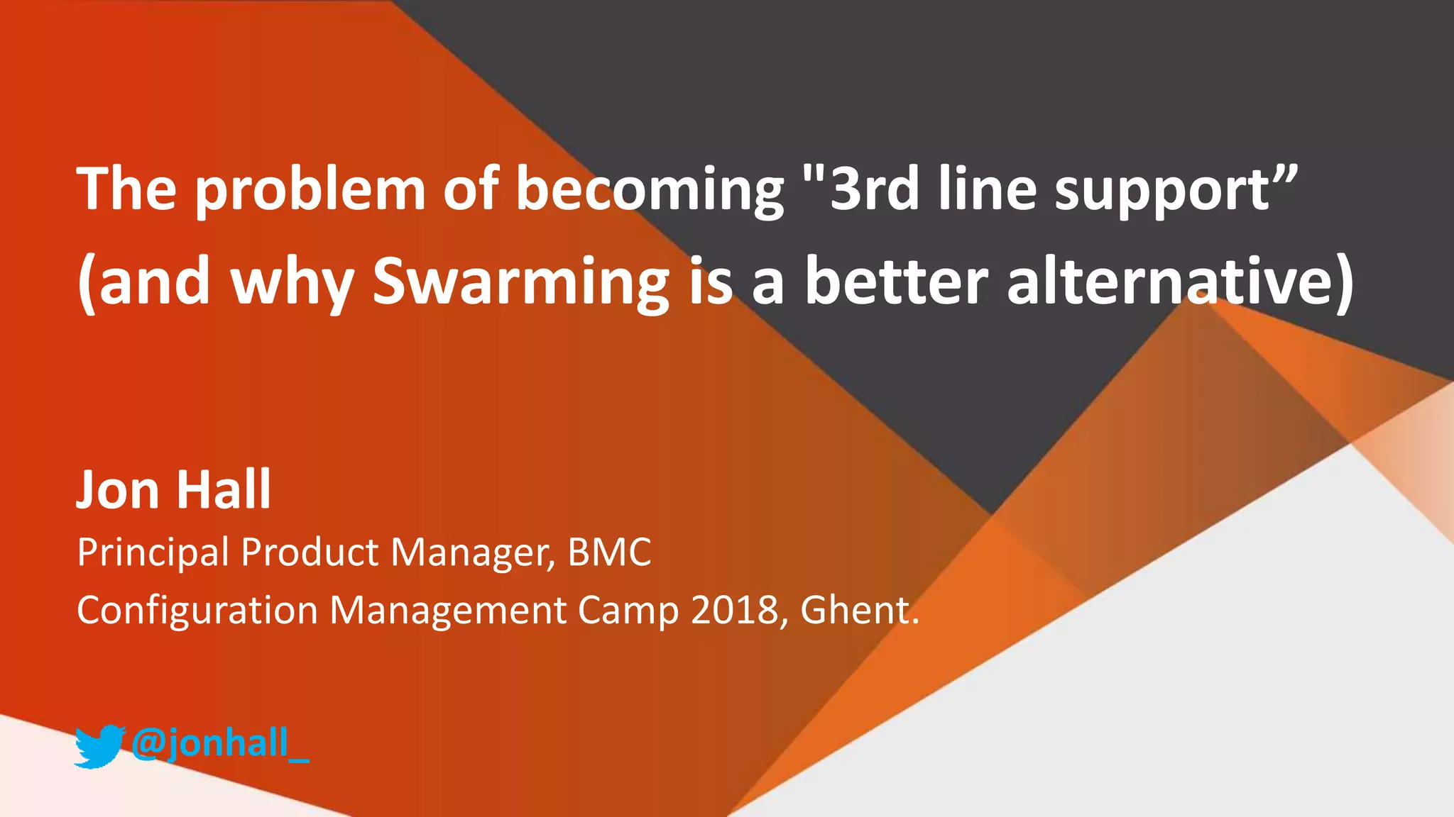The problem of becoming "3rd line support”
(and why Swarming is a better alternative)
Jon Hall
Principal Product Manager, BMC
Configuration Management Camp 2018, Ghent.
@jonhall_
 