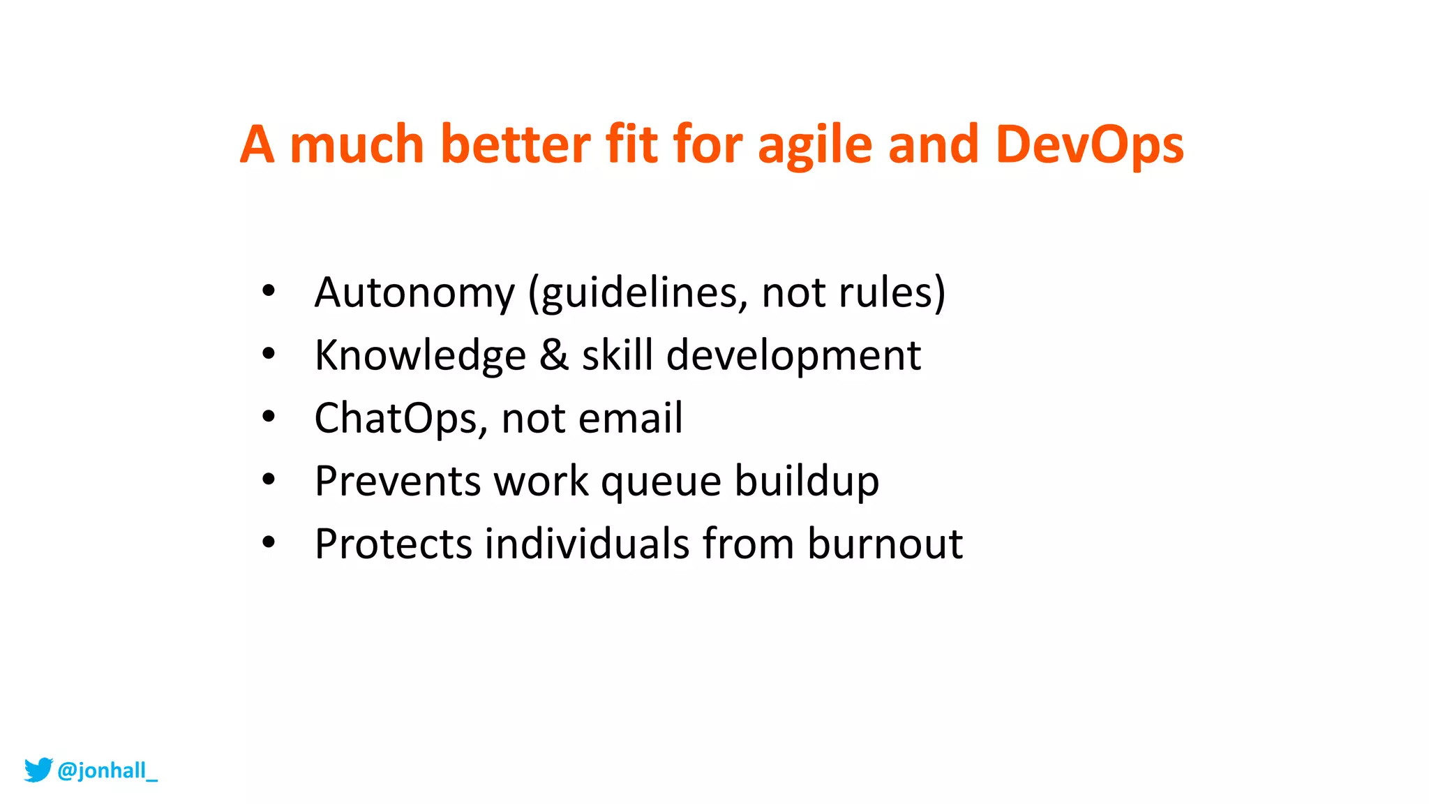 A much better fit for agile and DevOps
• Autonomy (guidelines, not rules)
• Knowledge & skill development
• ChatOps, not email
• Prevents work queue buildup
• Protects individuals from burnout
@jonhall_
 