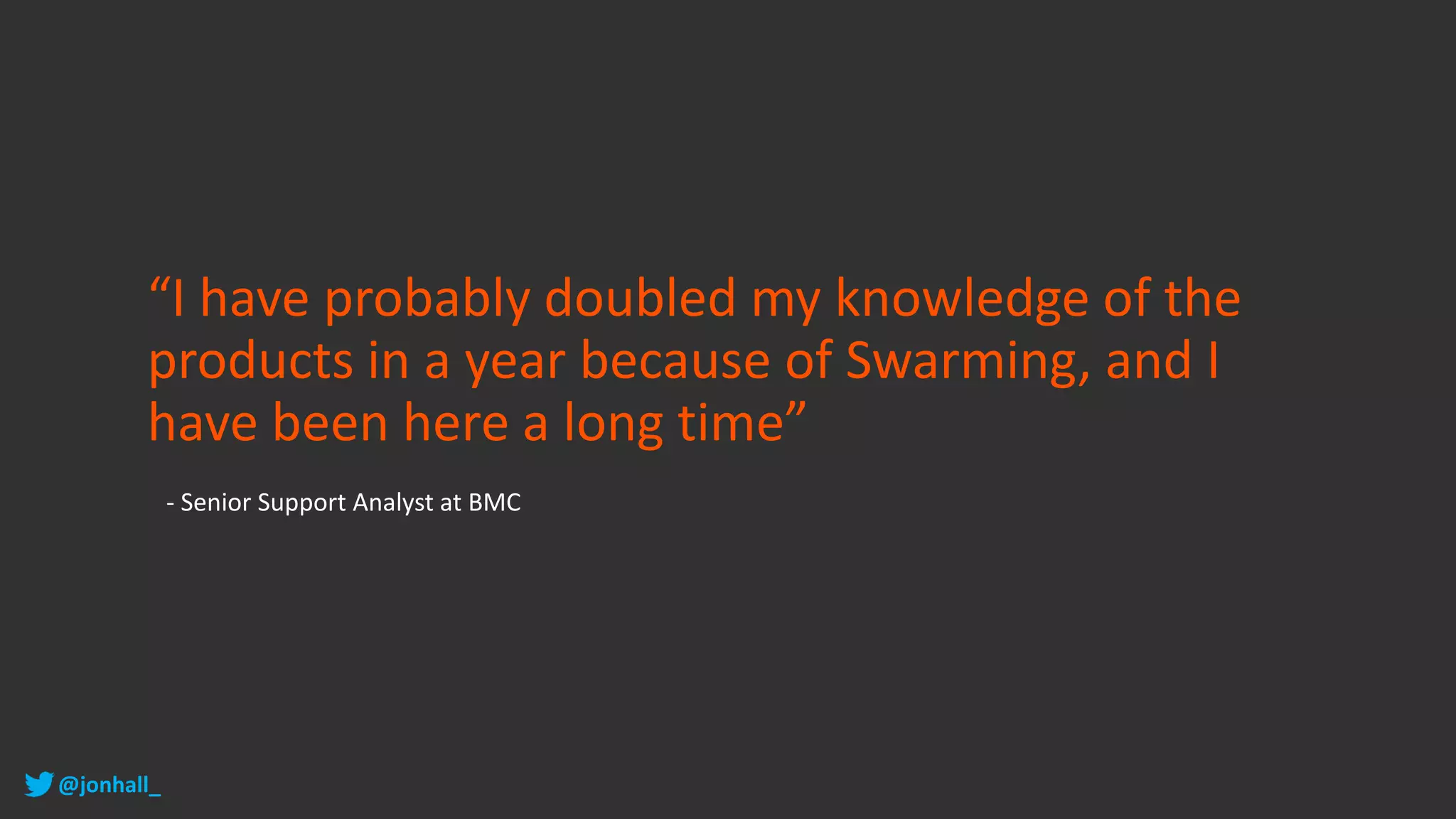 “I have probably doubled my knowledge of the
products in a year because of Swarming, and I
have been here a long time”
- Senior Support Analyst at BMC
@jonhall_
 
