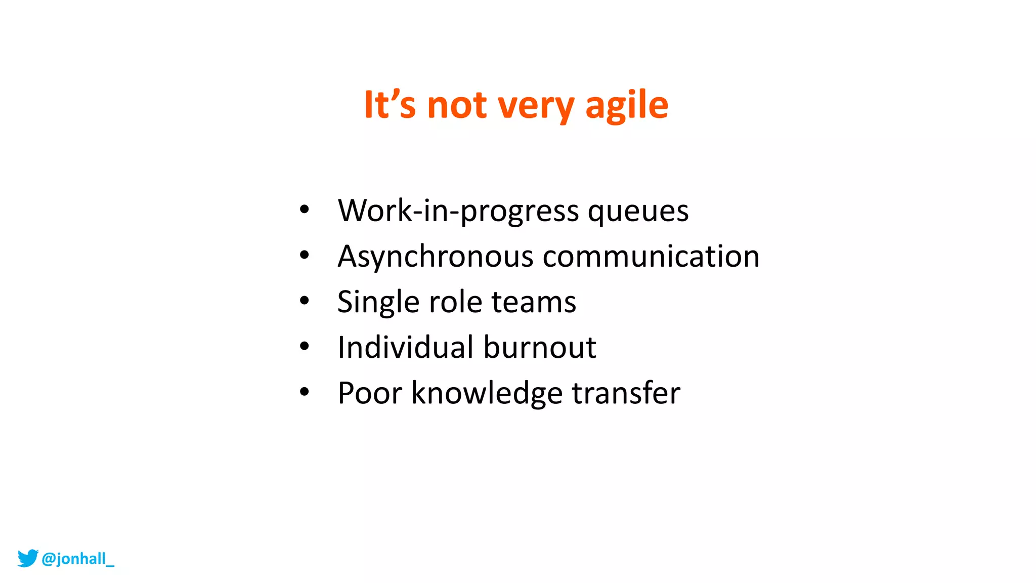 It’s not very agile
• Work-in-progress queues
• Asynchronous communication
• Single role teams
• Individual burnout
• Poor knowledge transfer
@jonhall_
 