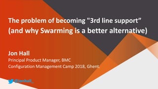 The problem of becoming "3rd line support”
(and why Swarming is a better alternative)
Jon Hall
Principal Product Manager, BMC
Configuration Management Camp 2018, Ghent.
@jonhall_
 