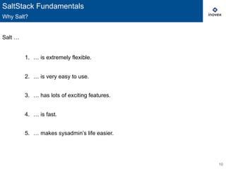10
Salt …
1.  … is extremely flexible.
2.  … is very easy to use.
3.  … has lots of exciting features.
4.  … is fast.
5.  … makes sysadmin’s life easier.
SaltStack Fundamentals
Why Salt?
 