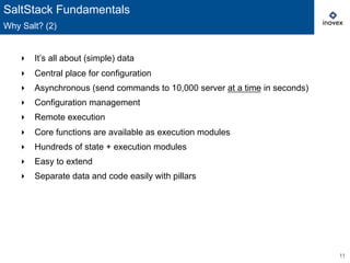 11
‣  It’s all about (simple) data
‣  Central place for configuration
‣  Asynchronous (send commands to 10,000 server at a time in seconds)
‣  Configuration management
‣  Remote execution
‣  Core functions are available as execution modules
‣  Hundreds of state + execution modules
‣  Easy to extend
‣  Separate data and code easily with pillars
SaltStack Fundamentals
Why Salt? (2)
 