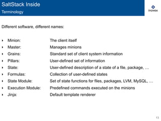13
Different software, different names:
‣  Minion: The client itself
‣  Master: Manages minions
‣  Grains: Standard set of client system information
‣  Pillars: User-defined set of information
‣  State: User-defined description of a state of a file, package, …
‣  Formulas: Collection of user-defined states
‣  State Module: Set of state functions for files, packages, LVM, MySQL, …
‣  Execution Module: Predefined commands executed on the minions
‣  Jinja: Default template renderer
SaltStack Inside
Terminology
 