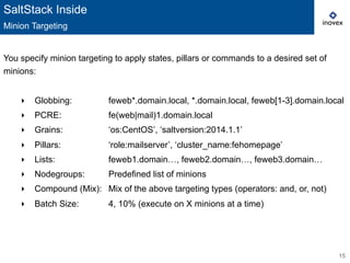 15
You specify minion targeting to apply states, pillars or commands to a desired set of
minions:
‣  Globbing: feweb*.domain.local, *.domain.local, feweb[1-3].domain.local
‣  PCRE: fe(web|mail)1.domain.local
‣  Grains: ‘os:CentOS’, ‘saltversion:2014.1.1’
‣  Pillars: ‘role:mailserver’, ‘cluster_name:fehomepage’
‣  Lists: feweb1.domain…, feweb2.domain…, feweb3.domain…
‣  Nodegroups: Predefined list of minions
‣  Compound (Mix): Mix of the above targeting types (operators: and, or, not)
‣  Batch Size: 4, 10% (execute on X minions at a time)
SaltStack Inside
Minion Targeting
 
