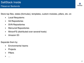 21
Store top files, states (formulas), templates, custom modules, pillars, etc. on
‣  Local filesystems
‣  Git Repositories
‣  SVN Repositories
‣  Mercurial Repositories
‣  MinionFS (distributed over several hosts)
‣  Amazon S3
Separate them by
‣  Environments/ teams
‣  Projects
‣  Pillars
‣  …
SaltStack Inside
Fileserver Backends
 