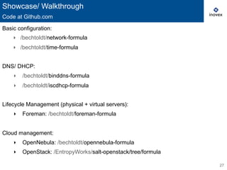 27
Basic configuration:
‣  /bechtoldt/network-formula
‣  /bechtoldt/time-formula
DNS/ DHCP:
‣  /bechtoldt/binddns-formula
‣  /bechtoldt/iscdhcp-formula
Lifecycle Management (physical + virtual servers):
‣  Foreman: /bechtoldt/foreman-formula
Cloud management:
‣  OpenNebula: /bechtoldt/opennebula-formula
‣  OpenStack: /EntropyWorks/salt-openstack/tree/formula
Showcase/ Walkthrough
Code at Github.com
 