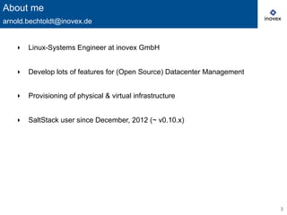 3
‣  Linux-Systems Engineer at inovex GmbH
‣  Develop lots of features for (Open Source) Datacenter Management
‣  Provisioning of physical & virtual infrastructure
‣  SaltStack user since December, 2012 (~ v0.10.x)
About me
arnold.bechtoldt@inovex.de
 