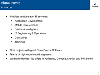 4
‣  Provides a wide set of IT services:
§  Application Development
§  Mobile Development
§  Business Intelligence
§  IT Engineering & Operations
§  Consulting
§  Trainings
‣  Cool projects with great Open Source Software
‣  Teams of high-experienced engineers
‣  We have excellent job offers in Karlsruhe, Cologne, Munich and Pforzheim!
About inovex
inovex.de
 