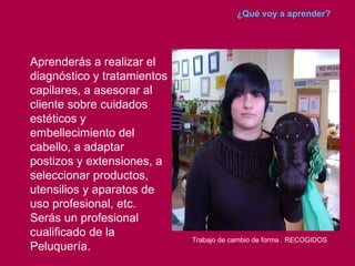 ¿Qué voy a aprender?




Aprenderás a realizar el
diagnóstico y tratamientos
capilares, a asesorar al
cliente sobre cuidados
estéticos y
embellecimiento del
cabello, a adaptar
postizos y extensiones, a
seleccionar productos,
utensilios y aparatos de
uso profesional, etc.
Serás un profesional
cualificado de la
                             Trabajo de cambio de forma . RECOGIDOS
Peluquería.
 