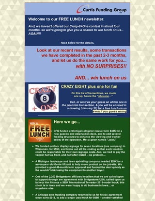 Welcome to our FREE LUNCH newsletter.
And, we haven't offered our Crazy-8+One contest in about four
months, so we're going to give you a chance to win lunch on us...
AGAIN!!
Read below for the details.
Look at our recent results, some transactions
we have completed in the past 2-3 months,
and let us do the same work for you...
​with NO SURPRISES!!
AND... win lunch on us
CRAZY EIGHT plus one for fun
On this list of transactions, we made
one up, hence the “plus one…”
Call, or send us your guess on which one is
the phantom transaction, & you will be entered in
a drawing (January 31) for a free lunch on us
even if you guess wrong
__________________________________________________________
Here we go...
CFG funded a Michigan alligator rescue farm $38K for a
new gazebo and observation deck, and to add several
feeding structures to enhance the viewing and worker-
safety of the operation. Met a gator named "Jaws."
We funded outdoor display signage for seven locations (one company) in
Wisconsin, for $55K, and broke out all the costing so that each location
could be responsible for their own signage costs. And, we had to pay the
vendor half up front, and half after install -- no problem...
A Michigan landscape and lawn sprinkling company needed $29K for a
seven-year old Genie lift unit to help move product on the job-site. We
provided a good 48-month term approval and funded the deal quickly so
the wouldn't risk losing the equipment to another buyer.
One of the 2,200 Bridgestone affiliated retailers that we are called upon
to support through are agreement with Bridgestone/USA, called upon us
to help him finance a $65K International Terrastar 2013-model truck; this
client is in Iowa and we were happy to do business in Iowa... or
anywhere else.
A Chicago-area trucking company returned to us for his six agreement
since early-2018, to add a single used truck for $66K -- another satisfied
 