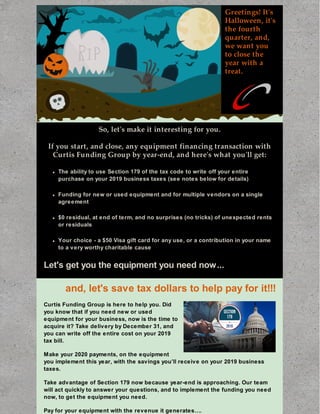 Greetings! It's
Halloween, it's
the fourth
quarter, and,
we want you
to close the
year with a
treat.
So, let's make it interesting for you.
If you start, and close, any equipment financing transaction with
Curtis Funding Group by year-end, and here's what you'll get:
The ability to use Section 179 of the tax code to write off your entire
purchase on your 2019 business taxes (see notes below for details)
Funding for new or used equipment and for multiple vendors on a single
agreement
$0 residual, at end of term, and no surprises (no tricks) of unexpected rents
or residuals
Your choice - a $50 Visa gift card for any use, or a contribution in your name
to a very worthy charitable cause
Let's get you the equipment you need now...
and, let's save tax dollars to help pay for it!!!
Curtis Funding Group is here to help you. Did
you know that if you need new or used
equipment for your business, now is the time to
acquire it? Take delivery by December 31, and
you can write off the entire cost on your 2019
tax bill.
Make your 2020 payments, on the equipment
you implement this year, with the savings you’ll receive on your 2019 business
taxes.
Take advantage of Section 179 now because year-end is approaching. Our team
will act quickly to answer your questions, and to implement the funding you need
now, to get the equipment you need.
Pay for your equipment with the revenue it generates….
 