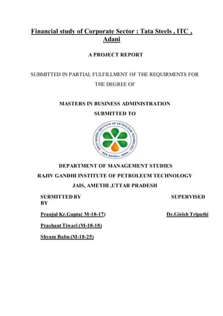 Financial study of Corporate Sector : Tata Steels , ITC ,
Adani
A PROJECT REPORT
SUBMITTED IN PARTIAL FULFILLMENT OF THE REQUIRMENTS FOR
THE DEGREE OF
MASTERS IN BUSINESS ADMINISTRATION
SUBMITTED TO
DEPARTMENT OF MANAGEMENT STUDIES
RAJIV GANDHI INSTITUTE OF PETROLEUM TECHNOLOGY
JAIS, AMETHI ,UTTAR PRADESH
SUBMITTED BY SUPERVISED
BY
Pranjul Kr.Gupta( M-18-17) Dr.Girish Tripathi
PrashantTiwari (M-18-18)
Shyam Babu (M-18-25)
 