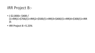 IRR Project B:-
• (-$2,000)+ $400 /
(1+IRR)1+$700/(1+IRR)2+$500/(1+IRR)3+$400/(1+IRR)4+$300/(1+IRR
)5
• IRR Project B =5.23%
 