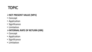 TOPIC
NET PRESENT VALUE (NPV)
• Concept
• Application
• Significance
• Limitation
INTERNAL RATE OF RETURN (IRR)
• Concept
• Application
• Significance
• Limitation
 