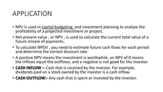 APPLICATION
• NPV is used in capital budgeting and investment planning to analyze the
profitability of a projected investment or project.
• Net present value , or NPV , is used to calculate the current total value of a
future stream of payments.
• To calculate NPOV , you need to estimate future cash flows for each period
and determine the correct discount rate.
• A positive NPV means the investment is worthwhile, an NPV of 0 means
the inflows equal the outflows, and a negative is not good for the investor.
• CASH INFLOW :- Cash that is received by the investor. For example,
dividends paid on a stock owned by the investor is a cash inflow.
• CASH OUTFLOW:- Any cash that is spent or invested by the investor.
 