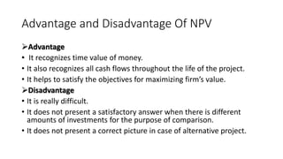 Advantage and Disadvantage Of NPV
Advantage
• It recognizes time value of money.
• It also recognizes all cash flows throughout the life of the project.
• It helps to satisfy the objectives for maximizing firm’s value.
Disadvantage
• It is really difficult.
• It does not present a satisfactory answer when there is different
amounts of investments for the purpose of comparison.
• It does not present a correct picture in case of alternative project.
 