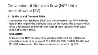 Conversion of Net cash flow (NCF) into
present value (PV)
A. By the use of Discount Table
• Sometimes net cash flows (NCF) can be converted into NPV with the
help of the help of the discount table which reveals the present value
of Re 1 receivable at different intervals of time together with wide
range of interest rates.
• QUESTION:-
• Calculate the NPV for project ‘A’ which initially cost RS. 3,000 and
generate annual cash inflow of RS.1,000 ,RS. 900, RS.800, RS.700 and
RS. 600 in five years. The discount rate is assumed to @10%.
 
