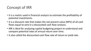 Concept of IRR
• It is a metric used in financial analysis to estimate the profitability of
potential investments.
• It is a discount rate that makes the net present value (NPV) of all cash
flows equal to zero in a discounted cash flow analysis.
• IRR is ideal for analyzing capital budgeting project to understand and
compare potential rates of annual return over time.
• It also called the discounted cash flow rate of return or yield rate .
 