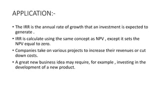 APPLICATION:-
• The IRR is the annual rate of growth that an investment is expected to
generate .
• IRR is calculate using the same concept as NPV , except it sets the
NPV equal to zero.
• Companies take on various projects to increase their revenues or cut
down costs.
• A great new business idea may require, for example , investing in the
development of a new product.
 