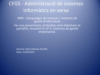 CFGS - Administració de sistemes
informàtics en xarxa
M04 - Llenguatges de marques i sistemes de
gestió d’informació
Fer una presentació, embedida amb slideshare al
portafoli, resumint la UF 4. Sistemes de gestió
empresarial.
Alumne: Aleix Valiente Archilla
Data: 21/05/2013
 