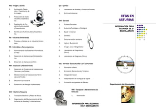 CFGS EN
ASTURIAS
IMSIMSIMSIMS ---- Imagen y SonidoImagen y SonidoImagen y SonidoImagen y Sonido
1. Iluminación, Capta-
ción y Tratamiento de
la Imagen.
2. Producción de Audio-
visuales y Espectácu-
los.
3. Realización de Pro-
yectos Audiovisuales
y Espectáculos.
4. Sonido para Audiovisuales y Espectácu-
los.
INAINAINAINA ---- Industrias AlimentariasIndustrias AlimentariasIndustrias AlimentariasIndustrias Alimentarias
1. Procesos y Calidad en la Industria Alimen-
taria
IFCIFCIFCIFC ---- Informática y ComunicacionesInformática y ComunicacionesInformática y ComunicacionesInformática y Comunicaciones
1. Administración de Sistemas Informáticos
en Red
2. Desarrollo de Aplicaciones Multiplatafor-
ma
3. Desarrollo de Aplicaciones Web
IMAIMAIMAIMA ---- Instalación y MantenimientoInstalación y MantenimientoInstalación y MantenimientoInstalación y Mantenimiento
1. Desarrollo de Proyectos de Instalaciones
Térmicas y de Fluidos
2. Mantenimiento de Instalaciones Térmi-
cas y de Fluidos
3. Mecatrónica Industrial
4. Prevención de Riesgos Profesionales
MAPMAPMAPMAP ---- MarítimoMarítimoMarítimoMarítimo----PesqueraPesqueraPesqueraPesquera
1. Transporte Marítimo y Pesca de Altura.
2. Organización del Mantenimiento de Ma-
quinaria de Buques y Embarcaciones.
INFORMACIÓN PARA
ALUMNOS DE 2º
BACHILLERATO
Departamento de Orientación..
INFORMACIÓN PARA ALUMNOS
DE 2º BACHILLERATO
QUIQUIQUIQUI ---- QuímicaQuímicaQuímicaQuímica
1. Laboratorio de Análisis y Control de Calidad
2. Química Ambiental
SANSANSANSAN ---- SanidadSanidadSanidadSanidad
1. Prótesis Dentales.
2. Anatomía Patológica y Citológica
3. Salud Ambiental
4. Dietética
5. Documentación sanitaria
6. Higiene Bucodental
7. Imagen para el Diagnóstico
8. Laboratorio de Diagnóstico
Clínico
9. Laboratorio de Diagnosis Clínico.
SSCSSCSSCSSC ---- Servicios Socioculturales y a la ComunidadServicios Socioculturales y a la ComunidadServicios Socioculturales y a la ComunidadServicios Socioculturales y a la Comunidad
1. Educación Infantil
2. Animación Sociocultural y Turística
3. Integración Social
4. Interpretación de la lengua de signos
5. Promoción de Igualdad de Género.
TMVTMVTMVTMV ---- Transporte y Mantenimiento deTransporte y Mantenimiento deTransporte y Mantenimiento deTransporte y Mantenimiento de
VehículosVehículosVehículosVehículos
1. Automoción
 