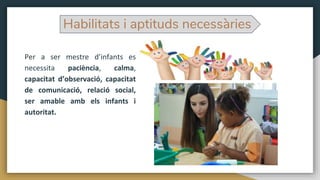 Per a ser mestre d’infants es
necessita paciència, calma,
capacitat d’observació, capacitat
de comunicació, relació social,
ser amable amb els infants i
autoritat.
Habilitats i aptituds necessàries
 