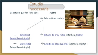 Els estudis que fan falta són: GESO
Educació secundària
Batxillerat Estudis de grau mitjà (Manlleu, Institut
Antoni Pous i Argila)
Universitat Estudis de grau superior (Manlleu, Institut
Antoni Pous i Argila)
Estudis
necessaris
 
