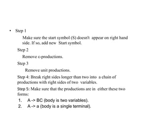 • Step 1
Make sure the start symbol (S) doesn't appear on right hand
side. If so, add new Start symbol.
Step 2
Remove ε-productions.
Step 3
Remove unit productions.
Step 4: Break right sides longer than two into a chain of
productions with right sides of two variables.
Step 5: Make sure that the productions are in either these two
forms:
1. A -> BC (body is two variables).
2. A -> a (body is a single terminal).
 