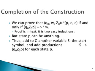  We can prove that (q0, w, Z0)⊦*(p, ε, ε) if and
only if [q0Z0p] =>* w.
◦ Proof is in text; it is two easy inductions.
 But state p can be anything.
 Thus, add to G another variable S, the start
symbol, and add productions S ->
[q0Z0p] for each state p.
7
 