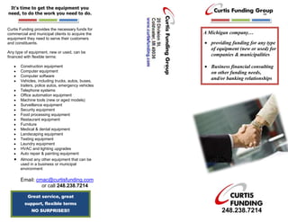 It’s time to get the equipment you
need, to do the work you need to do.


Curtis Funding provides the necessary funds for
commercial and municipal clients to acquire the     A Michigan company…
equipment they need to serve their customers
and constituents.                                     providing funding for any type
                                                      of equipment (new or used) for
Any type of equipment, new or used, can be
financed with flexible terms:                         companies & municipalities

       Construction equipment                         Business financial consulting
       Computer equipment                             on other funding needs,
       Computer software
       Vehicles, including trucks, autos, buses,
                                                      and/or banking relationships
       trailers, police autos, emergency vehicles
       Telephone systems
       Office automation equipment
       Machine tools (new or aged models)
       Surveillance equipment
       Security equipment
       Food processing equipment
       Restaurant equipment
       Furniture
       Medical & dental equipment
       Landscaping equipment
       Testing equipment
       Laundry equipment
       HVAC and lighting upgrades
       Auto repair & painting equipment
       Almost any other equipment that can be
       used in a business or municipal
       environment

       Email: cmac@curtisfunding.com
                or call 248.238.7214

           Great service, great
         support, flexible terms
             NO SURPRISES!!                                248.238.7214
 