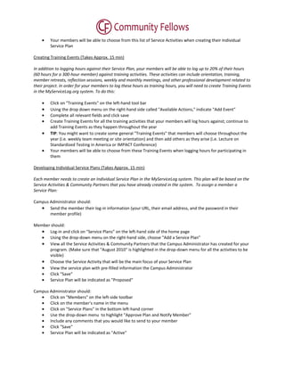 •    Your members will be able to choose from this list of Service Activities when creating their Individual
         Service Plan

Creating Training Events (Takes Approx. 15 min)

In addition to logging hours against their Service Plan, your members will be able to log up to 20% of their hours
(60 hours for a 300-hour member) against training activities. These activities can include orientation, training,
member retreats, reflection sessions, weekly and monthly meetings, and other professional development related to
their project. In order for your members to log these hours as training hours, you will need to create Training Events
in the MyServiceLog.org system. To do this:

    •    Click on "Training Events" on the left-hand tool bar
    •    Using the drop down menu on the right-hand side called "Available Actions," indicate "Add Event"
    •    Complete all relevant fields and click save
    •    Create Training Events for all the training activities that your members will log hours against; continue to
         add Training Events as they happen throughout the year
    •    TIP: You might want to create some general "Training Events" that members will choose throughout the
         year (i.e. weekly team meeting or site orientation) and then add others as they arise (i.e. Lecture on
         Standardized Testing in America or IMPACT Conference)
    •    Your members will be able to choose from these Training Events when logging hours for participating in
         them

Developing Individual Service Plans (Takes Approx. 15 min)

Each member needs to create an Individual Service Plan in the MyServiceLog system. This plan will be based on the
Service Activities & Community Partners that you have already created in the system. To assign a member a
Service Plan:

Campus Administrator should:
   • Send the member their log-in information (your URL, their email address, and the password in their
       member profile)

Member should:
   • Log-in and click on "Service Plans" on the left-hand side of the home page
   • Using the drop-down menu on the right-hand side, choose "Add a Service Plan"
   • View all the Service Activities & Community Partners that the Campus Administrator has created for your
      program. (Make sure that "August 2010" is highlighted in the drop-down menu for all the activities to be
      visible)
   • Choose the Service Activity that will be the main focus of your Service Plan
   • View the service plan with pre-filled information the Campus Administrator
   • Click "Save"
   • Service Plan will be indicated as "Proposed"

Campus Administrator should:
   • Click on "Members" on the left-side toolbar
   • Click on the member's name in the menu
   • Click on "Service Plans" in the bottom left-hand corner
   • Use the drop-down menu to highlight "Approve Plan and Notify Member"
   • Include any comments that you would like to send to your member
   • Click "Save"
   • Service Plan will be indicated as "Active"
 