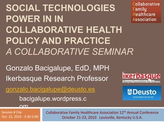 SOCIAL TECHNOLOGIES
POWER IN IN
COLLABORATIVE HEALTH
POLICY AND PRACTICE
A COLLABORATIVE SEMINAR
Gonzalo Bacigalupe, EdD, MPH
Ikerbasque Research Professor
gonzalo.bacigalupe@deusto.es
bacigalupe.wordpress.c
om
Collaborative Family Healthcare Association 12th Annual Conference
October 21-23, 2010 Louisville, Kentucky U.S.A.
Session # C4a
Oct. 22, 2010 - 3:30-5:00
 