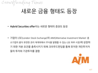 /7
새로운 금융 형태도 등장
• Hybrid Securities offer라는 새로운 형태의 증권도 등장
• 기업이 LSE(London Stock Exchange)의 AIM(Alternative Investment Market: 중
소기업이 좀더 유연한 관리 체계하에서 주식을 발행할 수 있는 LSE 하부 시장)에 상장하
기 위한 자본 요건을 충족시키기 위해 크라우드펀딩을 통해 유치한 개인투자자
들의 투자와 기관투자를 결합
4
 
